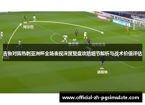 吉鲁对阵热刺亚洲杯全场表现深度复盘攻防细节解析与战术价值评估