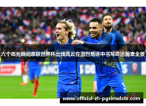 六个高光瞬间串联世界杯出线风云在激烈角逐中书写命运篇章全景