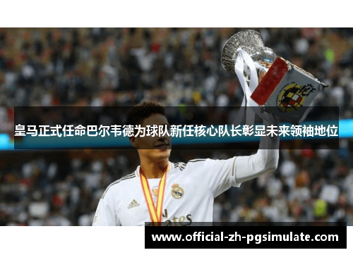 皇马正式任命巴尔韦德为球队新任核心队长彰显未来领袖地位
